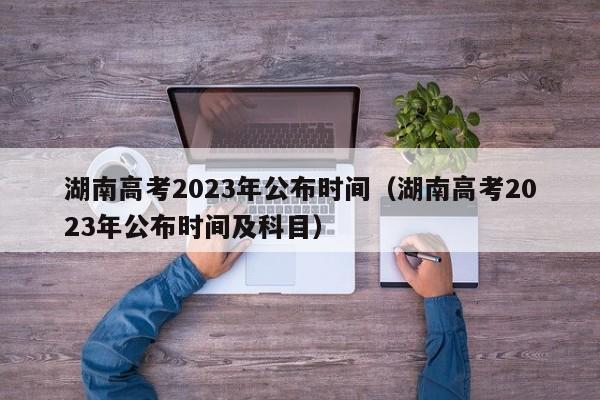 湖南高考2023年公布時(shí)間（湖南高考2023年公布時(shí)間及科目）