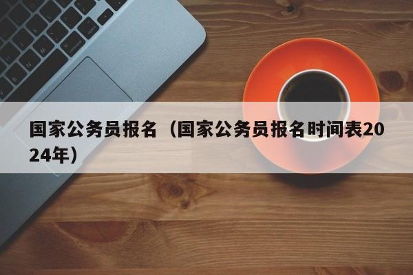 國家公務(wù)員報(bào)名（國家公務(wù)員報(bào)名時(shí)間表2024年）