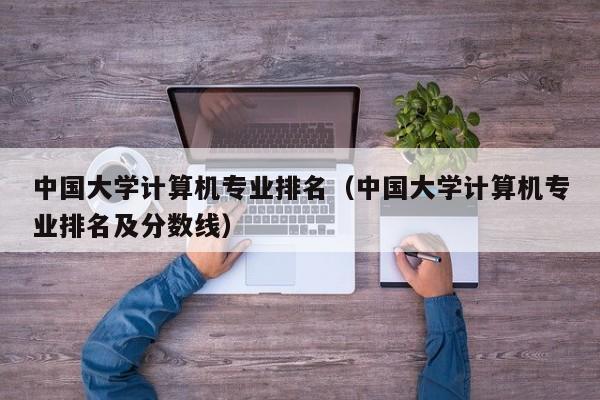 中國大學計算機專業(yè)排名（中國大學計算機專業(yè)排名及分數(shù)線）