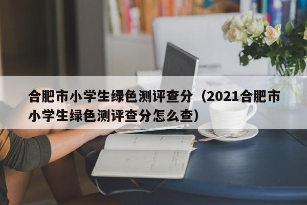 合肥市小學生綠色測評查分（2021合肥市小學生綠色測評查分怎么查）