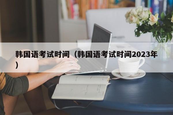 韓國語考試時(shí)間（韓國語考試時(shí)間2023年）