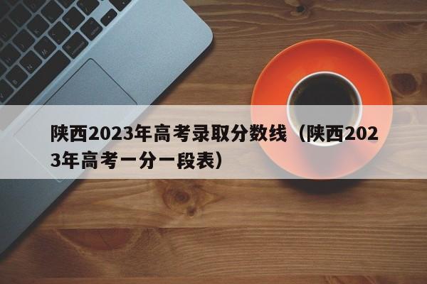 陜西2023年高考錄取分數線（陜西2023年高考一分一段表）