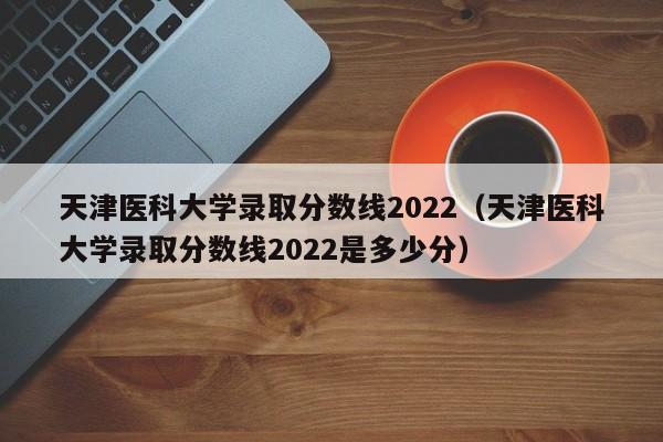 天津醫(yī)科大學錄取分數(shù)線2022（天津醫(yī)科大學錄取分數(shù)線2022是多少分）