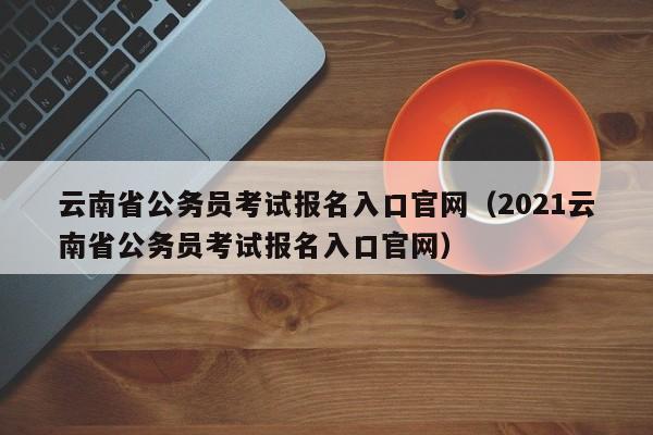 云南省公務(wù)員考試報(bào)名入口官網(wǎng)（2021云南省公務(wù)員考試報(bào)名入口官網(wǎng)）