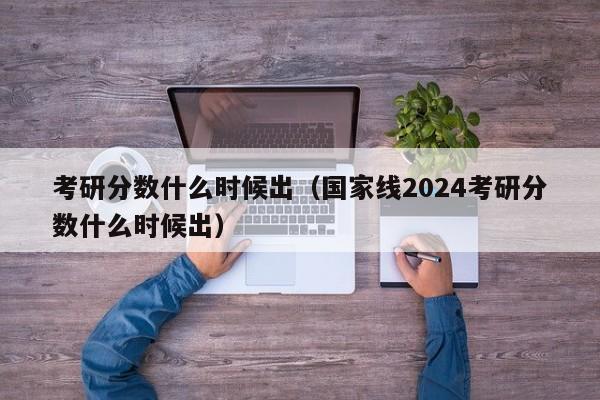 考研分數什么時候出（國家線2024考研分數什么時候出）