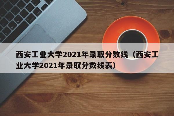 西安工業(yè)大學(xué)2021年錄取分?jǐn)?shù)線（西安工業(yè)大學(xué)2021年錄取分?jǐn)?shù)線表）