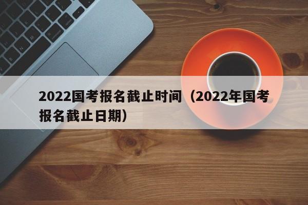 2022國考報名截止時間（2022年國考報名截止日期）