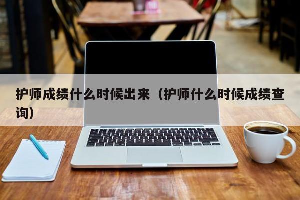 護師成績什么時候出來（護師什么時候成績查詢）