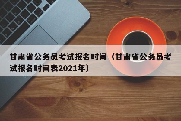 甘肅省公務員考試報名時間（甘肅省公務員考試報名時間表2021年）