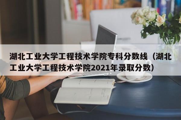 湖北工業大學工程技術學院專科分數線（湖北工業大學工程技術學院2021年錄取分數）