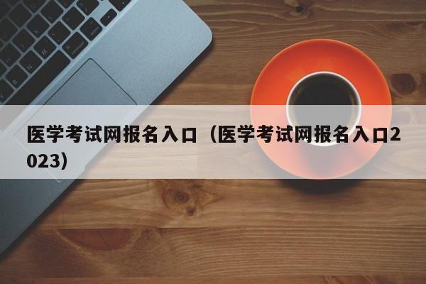 醫學考試網報名入口（醫學考試網報名入口2023）