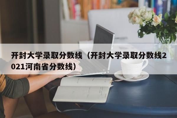 開封大學錄取分數線（開封大學錄取分數線2021河南省分數線）