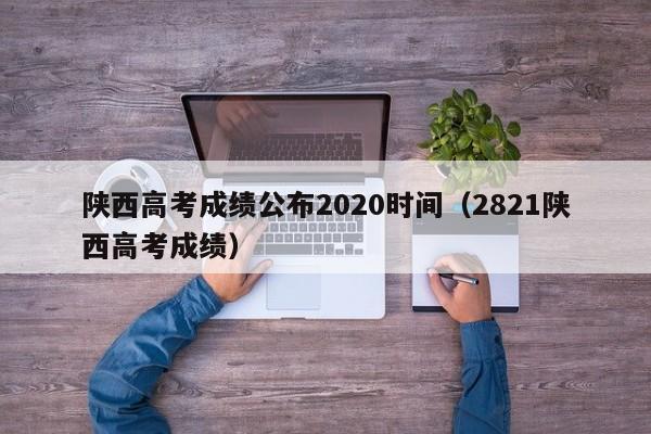 陜西高考成績公布2020時間（2821陜西高考成績）