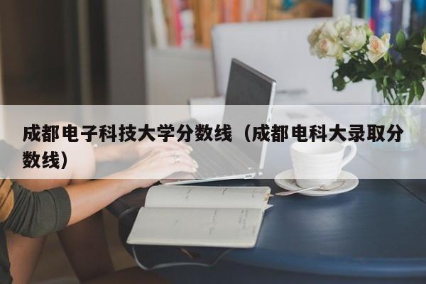 成都電子科技大學分數線（成都電科大錄取分數線）