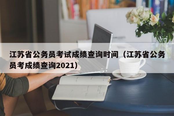 江蘇省公務員考試成績查詢時間（江蘇省公務員考成績查詢2021）