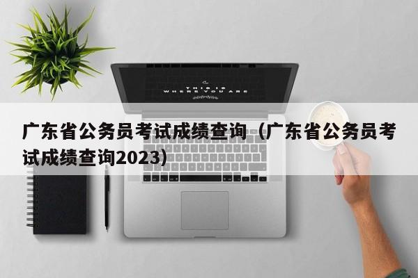 廣東省公務員考試成績查詢（廣東省公務員考試成績查詢2023）