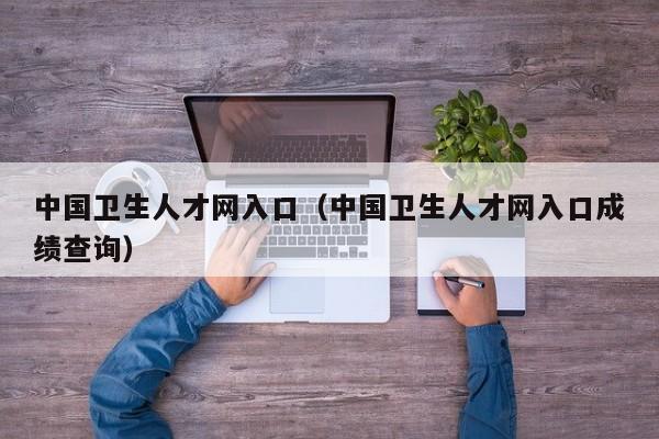 中國衛(wèi)生人才網(wǎng)入口（中國衛(wèi)生人才網(wǎng)入口成績查詢）