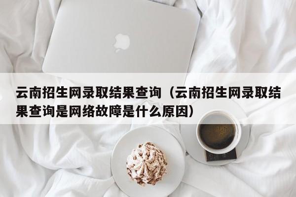 云南招生網錄取結果查詢（云南招生網錄取結果查詢是網絡故障是什么原因）