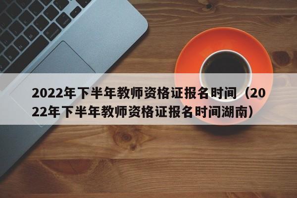 2022年下半年教師資格證報(bào)名時(shí)間（2022年下半年教師資格證報(bào)名時(shí)間湖南）