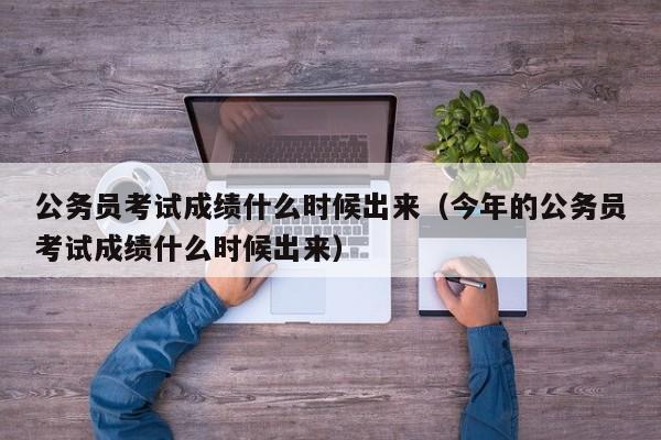 公務員考試成績什么時候出來（今年的公務員考試成績什么時候出來）