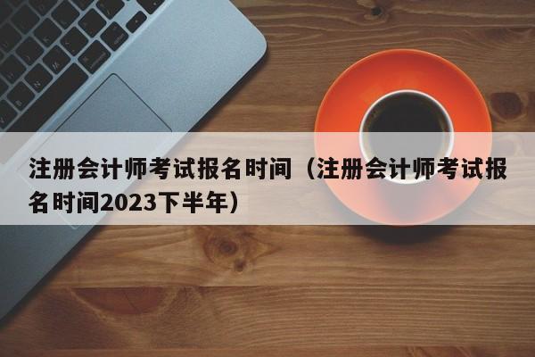 注冊會計師考試報名時間（注冊會計師考試報名時間2023下半年）