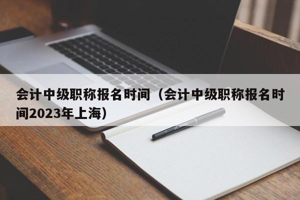 會計中級職稱報名時間（會計中級職稱報名時間2023年上海）