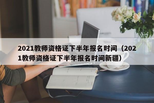 2021教師資格證下半年報(bào)名時(shí)間（2021教師資格證下半年報(bào)名時(shí)間新疆）