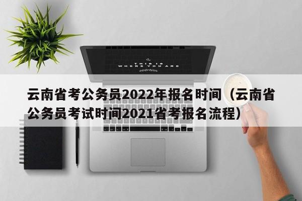 云南省考公務員2022年報名時間（云南省公務員考試時間2021省考報名流程）