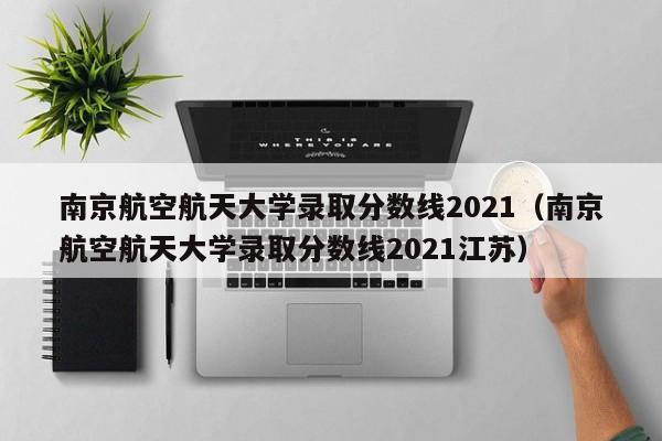 南京航空航天大學錄取分數線2021（南京航空航天大學錄取分數線2021江蘇）