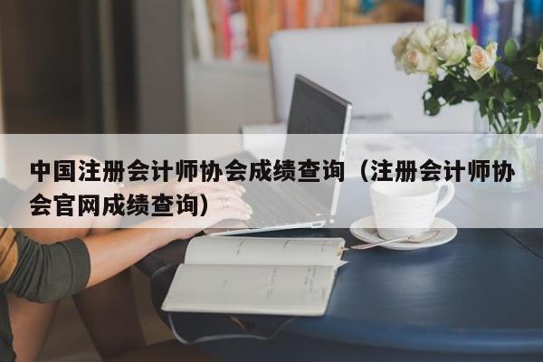 中國注冊會計師協會成績查詢（注冊會計師協會官網成績查詢）