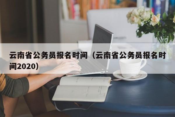 云南省公務(wù)員報(bào)名時(shí)間（云南省公務(wù)員報(bào)名時(shí)間2020）