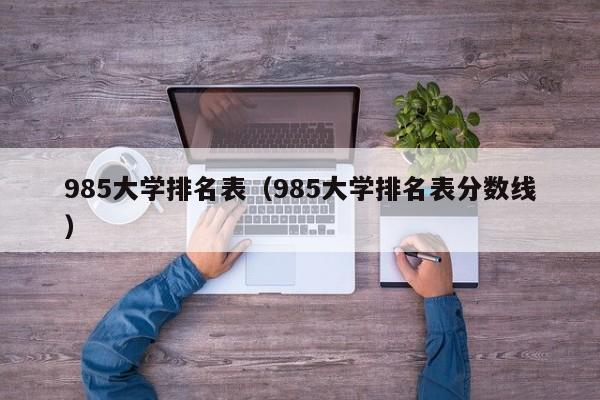 985大學(xué)排名表（985大學(xué)排名表分?jǐn)?shù)線）