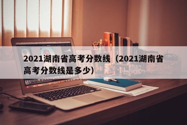 2021湖南省高考分數線（2021湖南省高考分數線是多少）