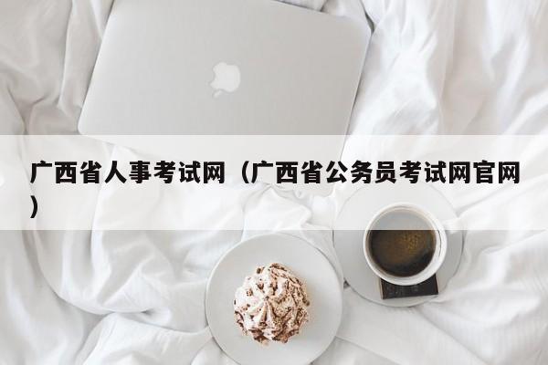 廣西省人事考試網(wǎng)（廣西省公務員考試網(wǎng)官網(wǎng)）