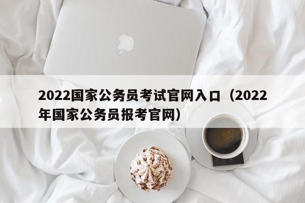 2022國家公務員考試官網(wǎng)入口（2022年國家公務員報考官網(wǎng)）