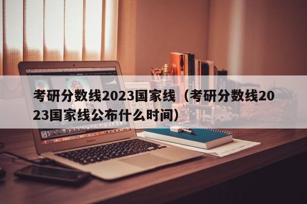 考研分數線2023國家線（考研分數線2023國家線公布什么時間）