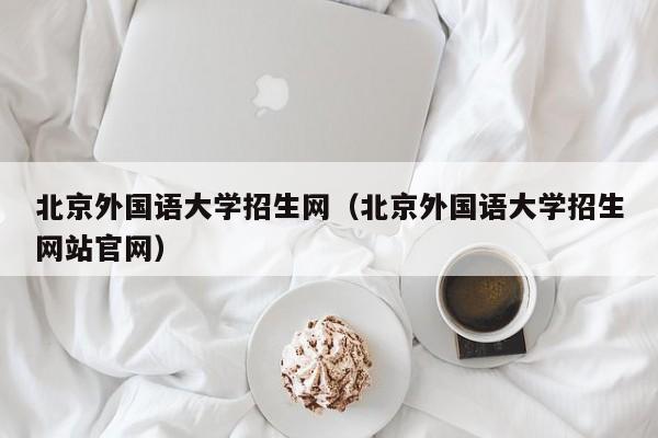 北京外國語大學招生網（北京外國語大學招生網站官網）