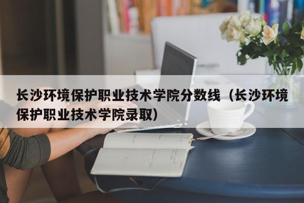 長沙環境保護職業技術學院分數線（長沙環境保護職業技術學院錄取）