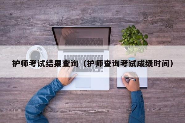 護師考試結(jié)果查詢（護師查詢考試成績時間）