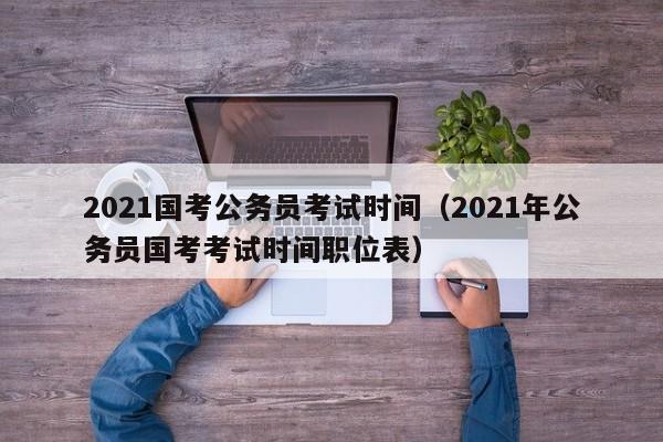 2021國考公務(wù)員考試時(shí)間（2021年公務(wù)員國考考試時(shí)間職位表）