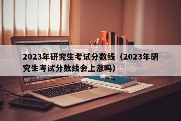 2023年研究生考試分?jǐn)?shù)線（2023年研究生考試分?jǐn)?shù)線會(huì)上漲嗎）