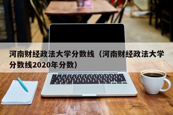 河南財經政法大學分數線（河南財經政法大學分數線2020年分數）