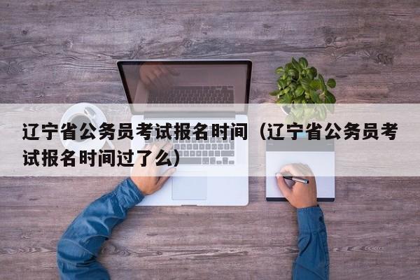 遼寧省公務員考試報名時間（遼寧省公務員考試報名時間過了么）