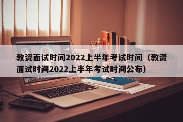 教資面試時間2022上半年考試時間（教資面試時間2022上半年考試時間公布）