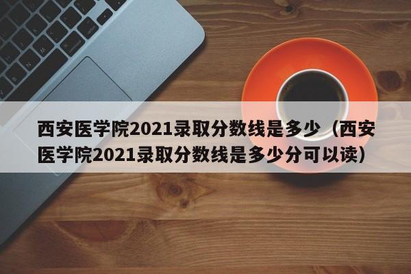 西安醫(yī)學(xué)院2021錄取分?jǐn)?shù)線是多少（西安醫(yī)學(xué)院2021錄取分?jǐn)?shù)線是多少分可以讀）