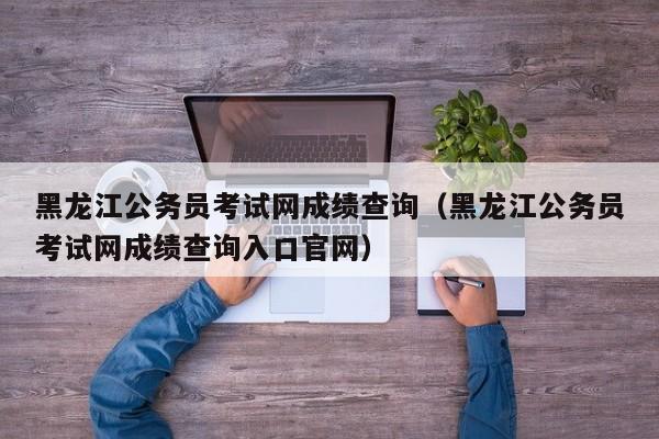 黑龍江公務員考試網成績查詢（黑龍江公務員考試網成績查詢入口官網）