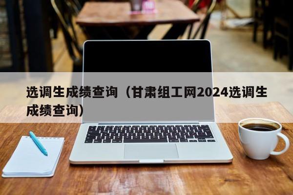 選調生成績查詢（甘肅組工網2024選調生成績查詢）