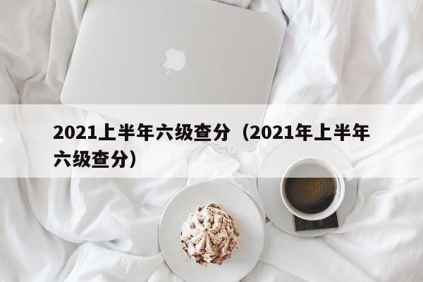 2021上半年六級(jí)查分（2021年上半年六級(jí)查分）