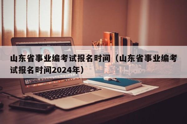 山東省事業(yè)編考試報(bào)名時(shí)間（山東省事業(yè)編考試報(bào)名時(shí)間2024年）