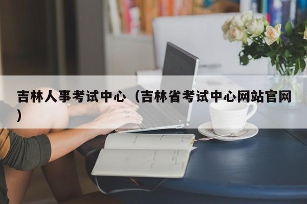 吉林人事考試中心（吉林省考試中心網站官網）